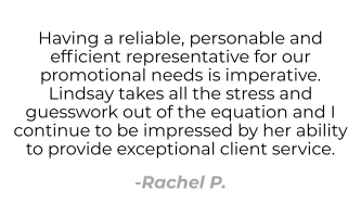 Having a reliable, personable and efficient representative for our promotional needs is imperative. Lindsay takes all the stress and guesswork out of the equation and I continue to be impressed by her ability to provide exceptional client service. - Rachel P.