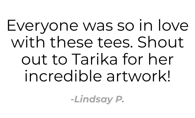 Quote: 'Everyone was so in love with these tees. Shout out to Tarika for her incredible artwork!' — Lindsay P.